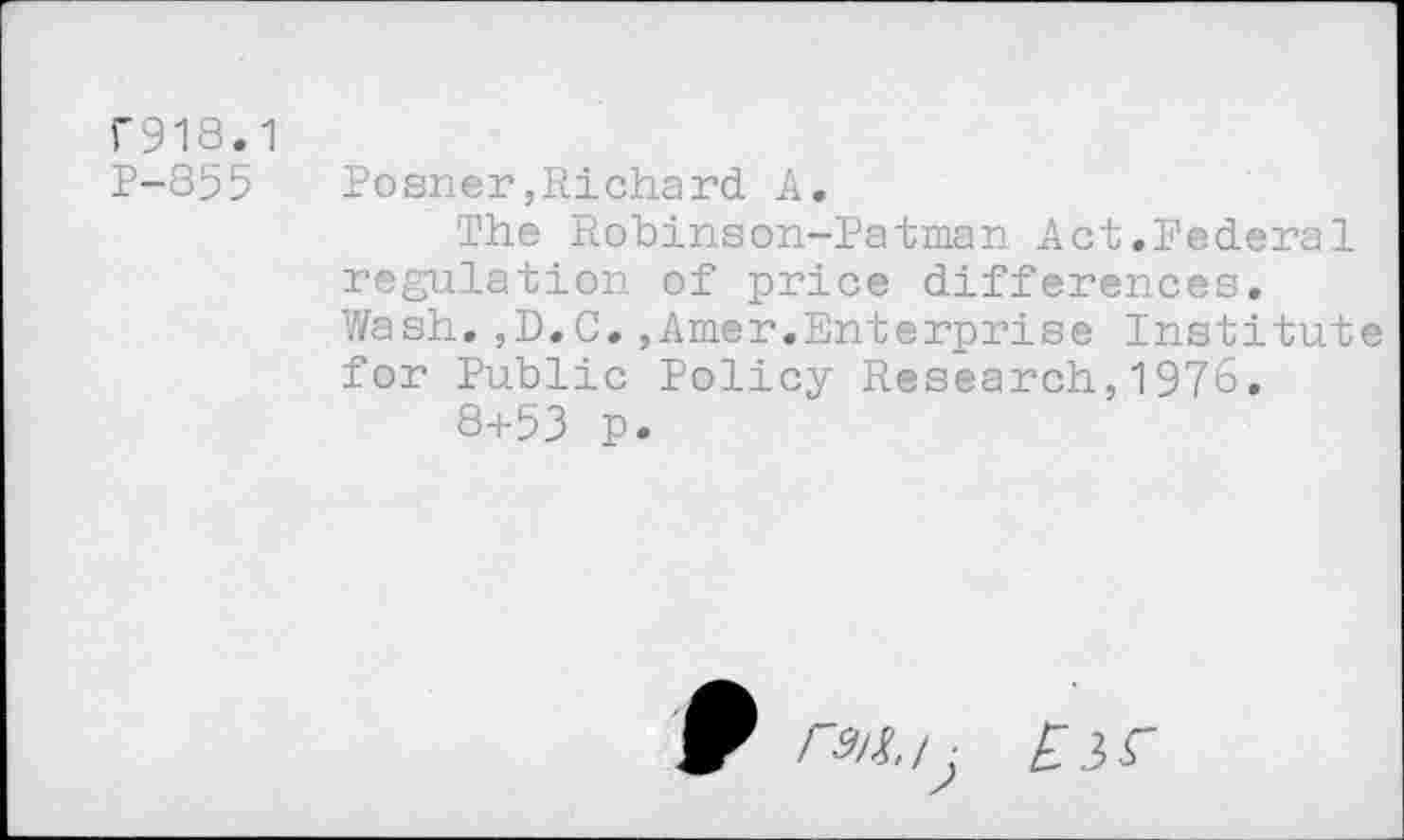 ﻿F918.1
P-855
Posner,Richard A,
The Robinson-Patman Act,Federal regulation of price differences. Wash.,D.C.,Amer.Enterprise Institute for Public Policy Research,1976.
8+53 p.
